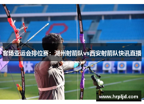 客场亚运会排位赛：湖州射箭队vs西安射箭队快讯直播